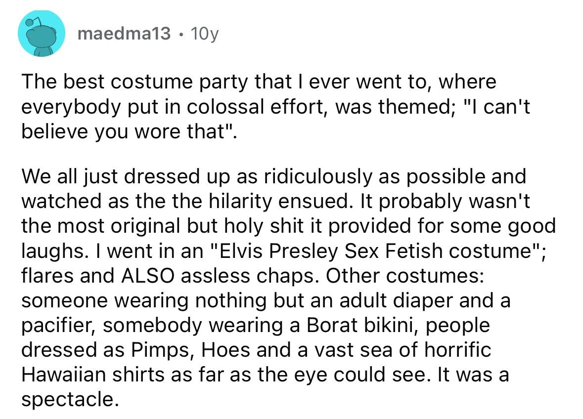 maedma13 . 10y The best costume party that I ever went to, where everybody put in colossal effort, was themed; I can't believe you wore that. We all just dressed up as ridiculously as possible and watched as the the hilarity ensued. It probably wasn't the most original but holy shit it provided for some good laughs. I went in an Elvis Presley Sex Fetish costume; flares and ALSO assless chaps. Other costumes: someone wearing nothing but an adult diaper and a pacifier, somebody wearing a Borat bikini, people dressed as Pimps, Hoes and a vast sea of horrific Hawaiian