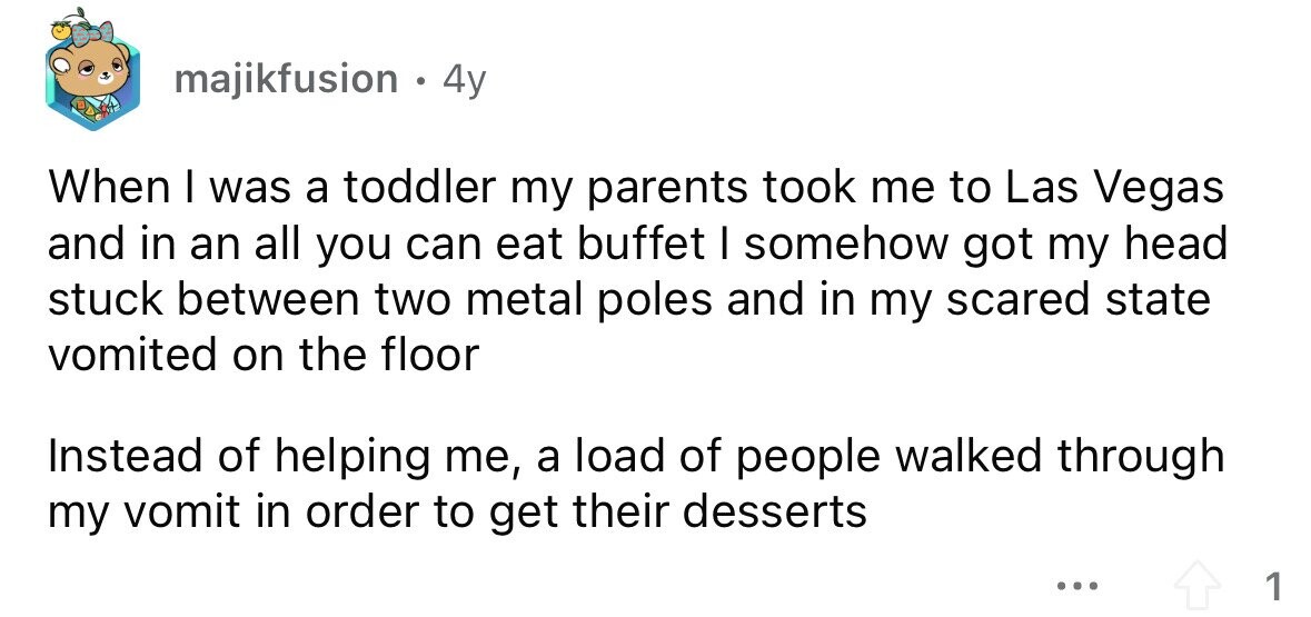 majikfusion 4y When I was a toddler my parents took me to Las Vegas and in an all you can eat buffet I somehow got my head stuck between two metal poles and in my scared state vomited on the floor Instead of helping me, a load of people walked through my vomit in order to get their desserts ... 1