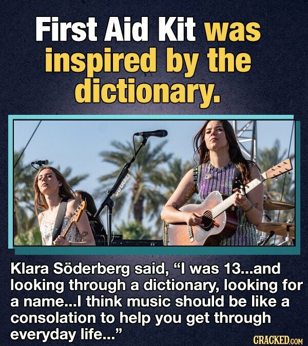 First Aid Kit was inspired by the dictionary. Klara Söderberg said, I was 13...and looking through a dictionary, looking for a name...I think music should be like a consolation to help you get through everyday life... CRACKED.COM