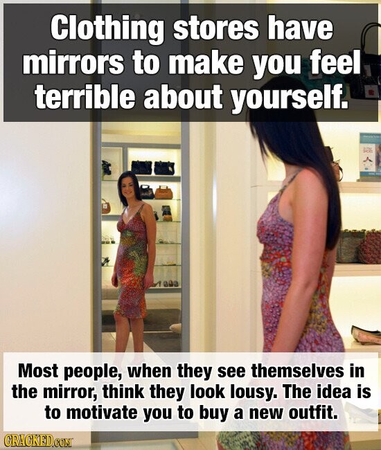 Clothing stores have mirrors to make you feel terrible about yourself. Most people, when they see themselves in the mirror, think they look lousy. The idea is to motivate you to buy a new outfit. CRACKED.COM