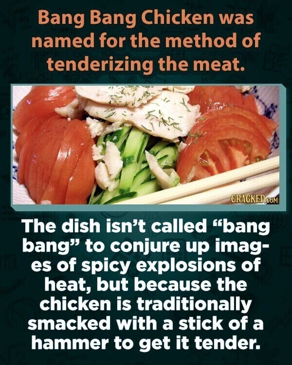 Bang Bang Chicken was named for the method of tenderizing the meat. CRACKED.COM The dish isn't called bang bang to conjure up imag- es of spicy explosions of heat, but because the chicken is traditionally smacked with a stick of a hammer to get it tender.