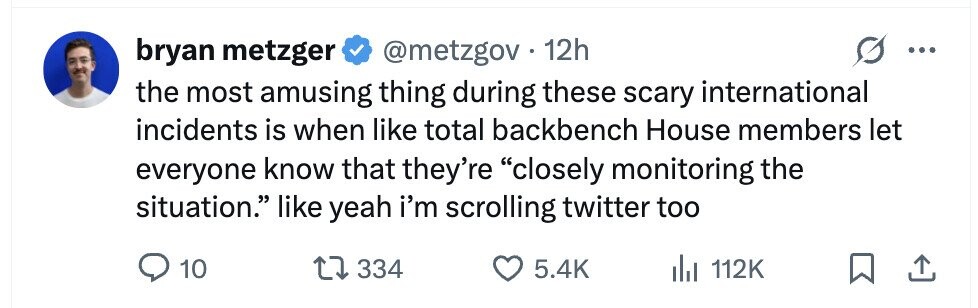 bryan metzger @metzgov 12h the most amusing thing during these scary international incidents is when like total backbench House members let everyone know that they're closely monitoring the situation. like yeah i'm scrolling twitter too 10 334 5.4K 112K