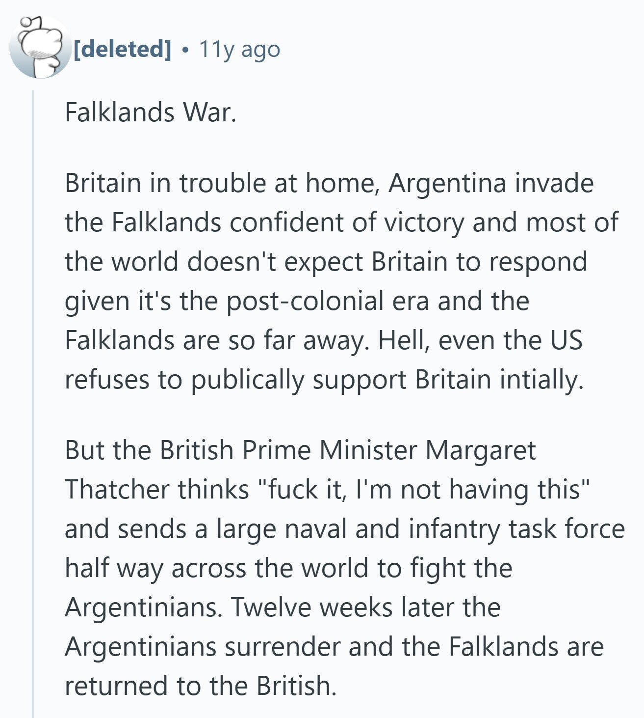 11y ago Falklands War. Britain in trouble at home, Argentina invade the Falklands confident of victory and most of the world doesn't expect Britain to respond given it's the post-colonial era and the Falklands are so far away. Hell, even the US refuses to publically support Britain intially. But the British Prime Minister Margaret Thatcher thinks fuck it, I'm not having this and sends a large naval and infantry task force half way across the world to fight the Argentinians. Twelve weeks later the Argentinians surrender and the Falklands are returned to the British.