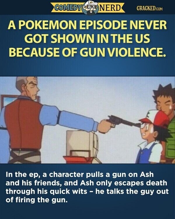 COMEDY NERD CRACKED.COM A POKEMON EPISODE NEVER GOT SHOWN IN THE US BECAUSE OF GUN VIOLENCE. In the ер, a character pulls a gun on Ash and his friends, and Ash only escapes death through his quick wits - he talks the guy out of firing the gun.