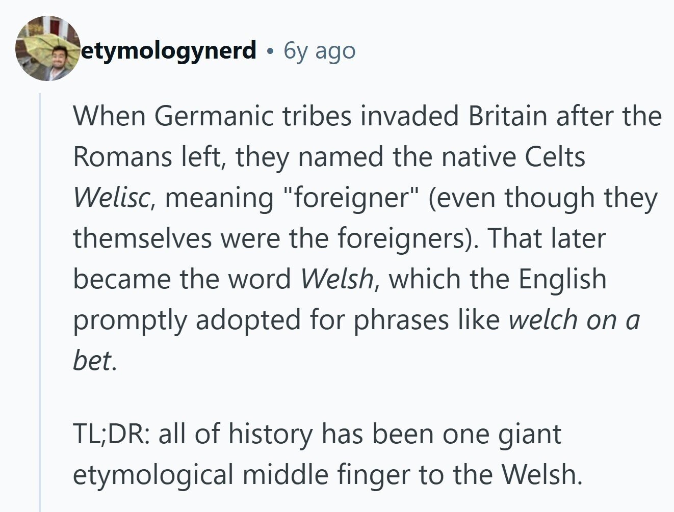etymologynerd 6y ago When Germanic tribes invaded Britain after the Romans left, they named the native Celts Welisc, meaning foreigner (even though they themselves were the foreigners). That later became the word Welsh, which the English promptly adopted for phrases like welch on a bet. TL;DR: all of history has been one giant etymological middle finger to the Welsh. 