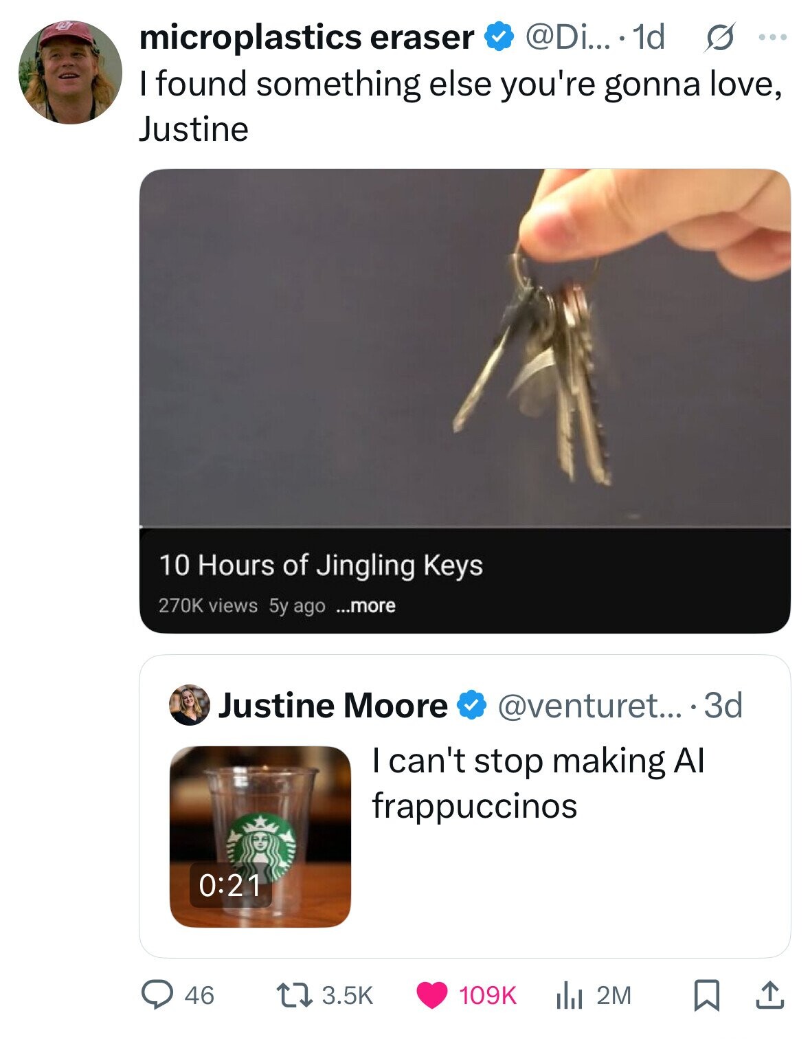 @Di... 1d s ... microplastics eraser I found something else you're gonna love, Justine 10 Hours of Jingling Keys 270K views 5y ago ...more Justine Moore @venturet... ...3d I can't stop making Al frappuccinos 0:21 46 3.5K 109K the 2M 