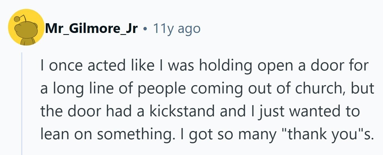 Mr_Gilmore_Jr . 11y ago | once acted like I was holding open a door for a long line of people coming out of church, but the door had a kickstand and I just wanted to lean on something. | got so many thank yous. 