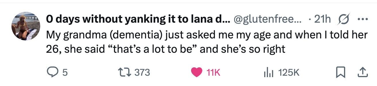 o days without yanking it to lana d... @glutenfree... 21h ... My grandma (dementia) just asked me my age and when I told her 26, she said that's a lot to be and she's so right 5 373 11K 125K 