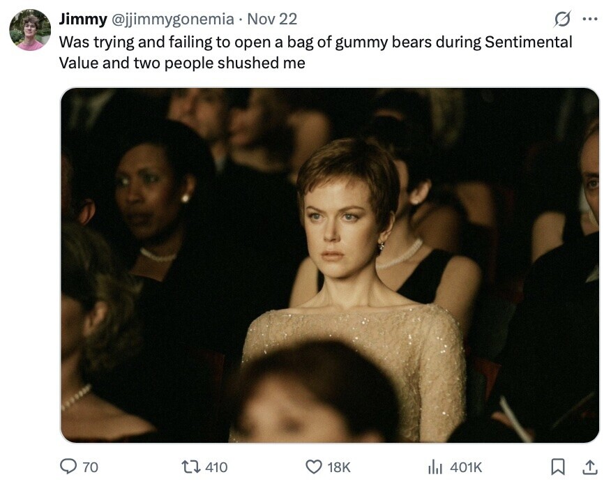 O ... Jimmy @jjimmygonemia Nov 22 Was trying and failing to open a bag of gummy bears during Sentimental Value and two people shushed me 70 410 18K del 401K 