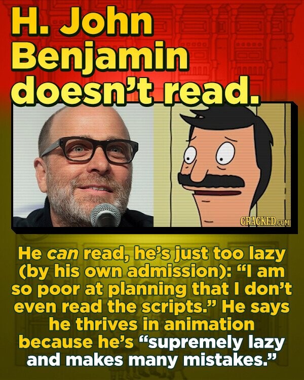 H. John Benjamin doesn't read.. CRACKEDCO He can read, he's just too lazy (by his own admission): I am sO poor at planning that don't even read the scripts. He says he thrives in animation because he's supremely lazy and makes many mistakes. 