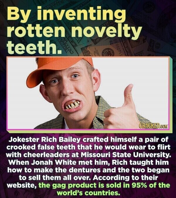 By inventing rotten novelty teeth. 002745 il KHA оганти GRACKED.COM Jokester Rich Bailey crafted himself a pair of crooked false teeth that he would wear to flirt with cheerleaders at Missouri State University. When Jonah White met him, Rich taught him how to make the dentures and the two began to sell them all over. According to their website, the gag product is sold in 95% of the world's countries.