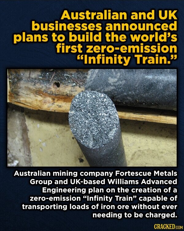 Australian and UK businesses announced plans to build the world's first zero-emission Infinity Train. Australian mining company Fortescue Metals Group and UK-based Williams Advanced Engineering plan on the creation of a zero-emission Infinity Train capable of transporting loads of iron ore without ever needing to be charged. CRACKED.COM
