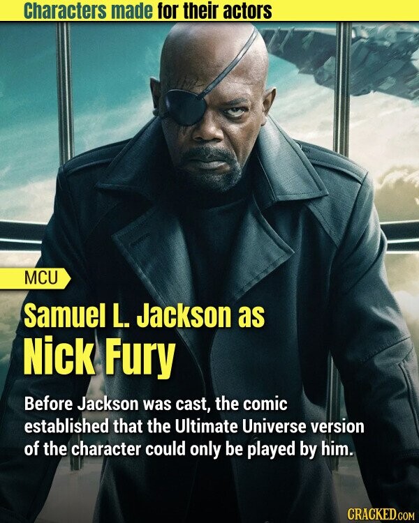 Characters made for their actors MCU Samuel L. Jackson as Nick Fury Before Jackson was cast, the comic established that the Ultimate Universe version of the character could only be played by him. CRACKED.COM