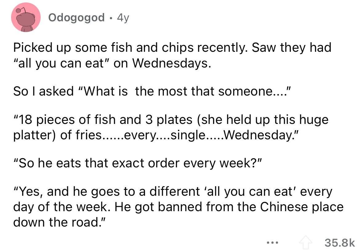 Odogogod 4y Picked up some fish and chips recently. Saw they had all you can eat on Wednesdays. So I asked What is the most that someone.... 18 pieces of fish and 3 plates (she held up this huge platter) of So he eats that exact order every week? Yes, and he goes to a different 'all you can eat' every day of the week. Не got banned from the Chinese place down the road. ... 35.8k