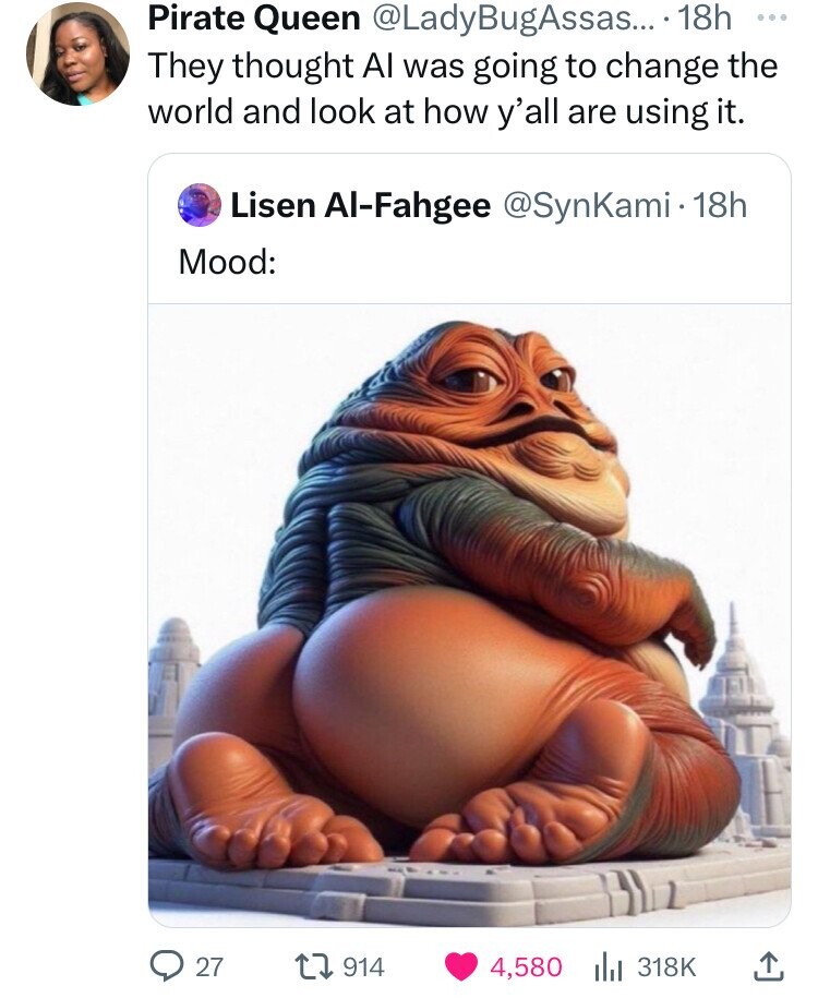 Pirate Queen @LadyBugAssas... 18h ... They thought Al was going to change the world and look at how y'all are using it. Lisen Al-Fahgee @SynKami·1 18h Mood: 27 914 4,580 318K