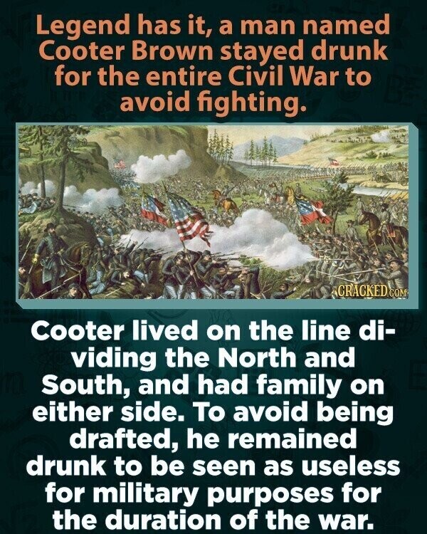 Legend has it, a man named Cooter Brown stayed drunk for the entire Civil War to avoid fighting. CRACKED COM Cooter lived on the line di- viding the North and South, and had family on either side. To avoid being drafted, he remained drunk to be seen as useless for military purposes for the duration of the war.