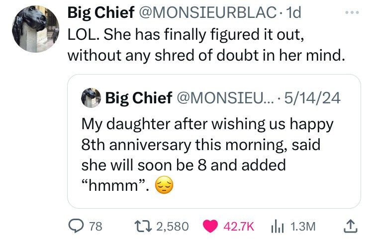 Big Chief @MONSIEURBLAC- 1d ... LOL. She has finally figured it out, without any shred of doubt in her mind. Big Chief @MONSIEU... 5/14/24 My daughter after wishing us happy 8th anniversary this morning, said she will soon be 8 and added hmmm. 78 2,580 42.7K 1.3M