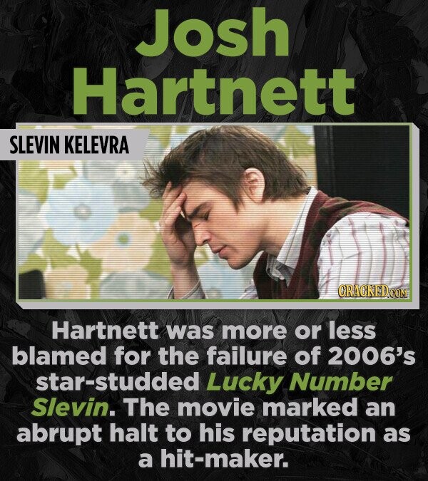 Josh Hartnett SLEVIN KELEVRA CRACKED.COM Hartnett was more or less blamed for the failure of 2006's star-studded Lucky Number Slevin. The movie marked an abrupt halt to his reputation as a hit-maker.