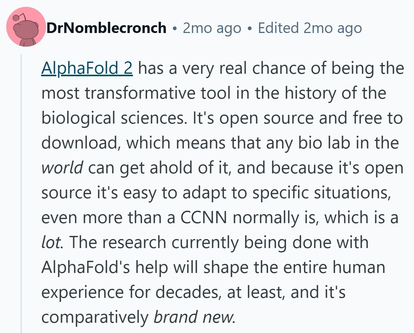 DrNomblecronch 2mo ago Edited 2mo ago AlphaFold 2 has a very real chance of being the most transformative tool in the history of the biological sciences. It's open source and free to download, which means that any bio lab in the world can get ahold of it, and because it's open source it's easy to adapt to specific situations, even more than a CCNN normally is, which is a lot. The research currently being done with AlphaFold's help will shape the entire human experience for decades, at least, and it's comparatively brand new.