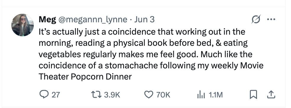 Meg @megannn_lynne Jun 3 ... It's actually just a coincidence that working out in the morning, reading a physical book before bed, & eating vegetables regularly makes me feel good. Much like the coincidence of a stomachache following my weekly Movie Theater Popcorn Dinner 27 3.9K 70K del 1.1M