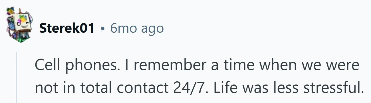 Sterek01 6mo ago Cell phones. I remember a time when we were not in total contact 24/7. Life was less stressful.
