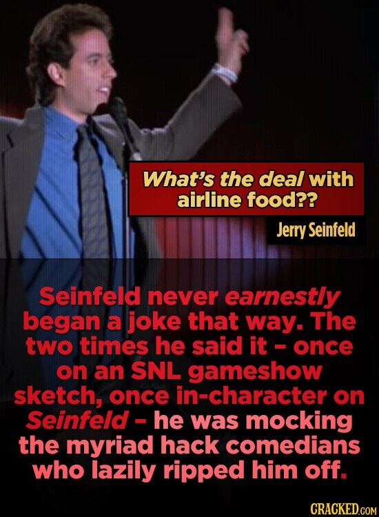 What's the deal with airline food?? Jerry Seinfeld Seinfeld never earnestly began a joke that way. The two times he said it - once on an SNL gameshow sketch, once in-character on Seinfeld - he was mocking the myriad hack comedians who lazily ripped him off. CRACKED.COM
