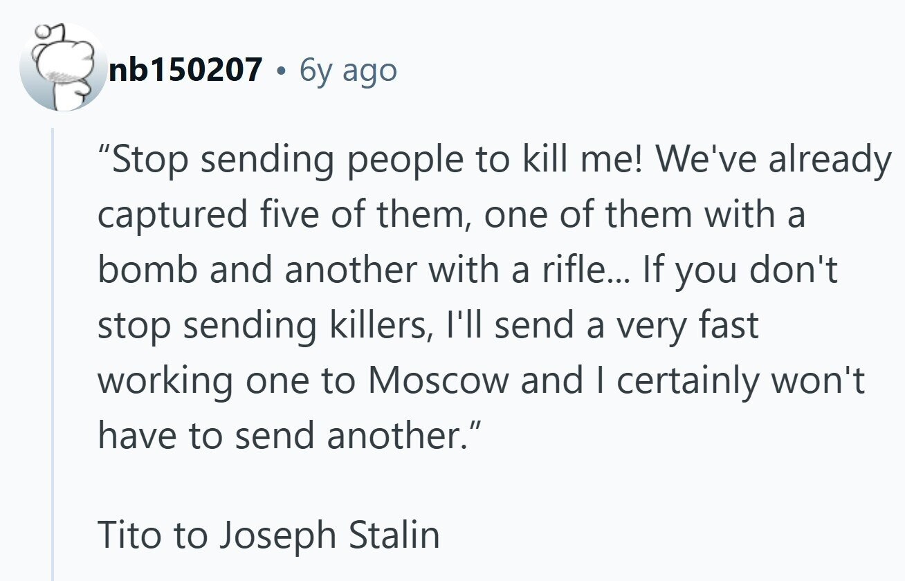 nb150207 6y ago Stop sending people to kill me! We've already captured five of them, one of them with a bomb and another with a rifle... If you don't stop sending killers, I'll send a very fast working one to Moscow and I certainly won't have to send another. Tito to Joseph Stalin 