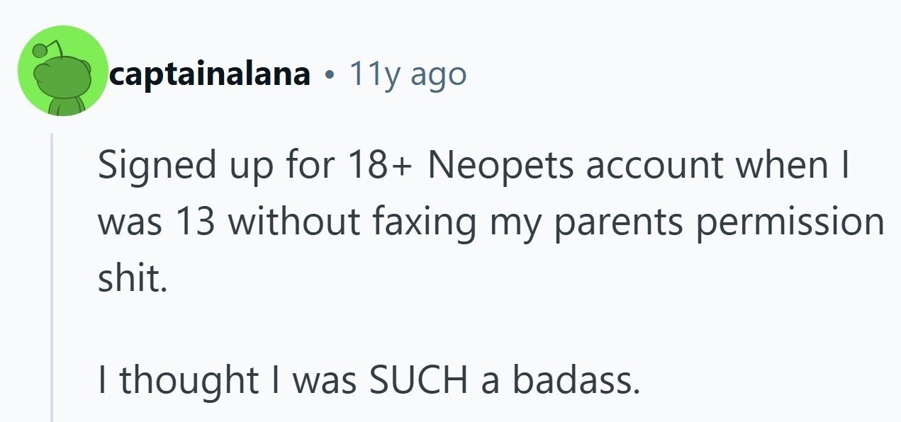 captainalana 11y ago Signed up for 18+ Neopets account when I was 13 without faxing my parents permission shit. I thought I was SUCH a badass. 