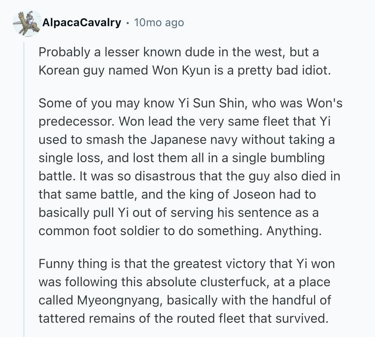 AlpacaCavalry 10mo ago Probably a lesser known dude in the west, but a Korean guy named Won Kyun is a pretty bad idiot. Some of you may know Yi Sun Shin, who was Won's predecessor. Won lead the very same fleet that Yi used to smash the Japanese navy without taking a single loss, and lost them all in a single bumbling battle. It was so disastrous that the guy also died in that same battle, and the king of Joseon had to basically pull Yi out of serving his sentence as a common foot soldier to do something. Anything.