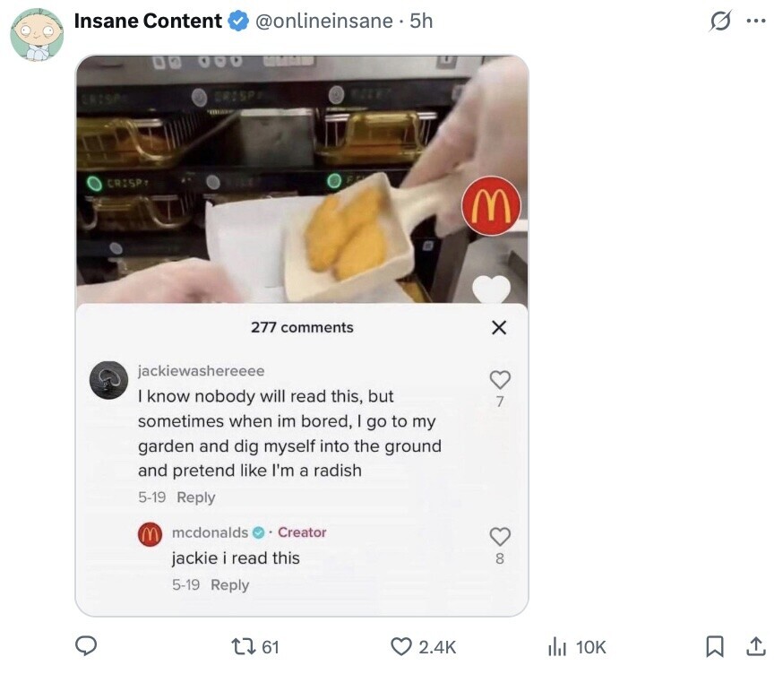 Insane Content @onlineinsane 5h G ... . . CRISP CRISA CRISP M 277 comments X jackiewashereeee know nobody will read this, but 7 sometimes when im bored, I go to my garden and dig myself into the ground and pretend like I'm a radish 5-19 Reply M mcdonalds Creator jackie i read this 8 5-19 Reply 61 2.4K de 10K 