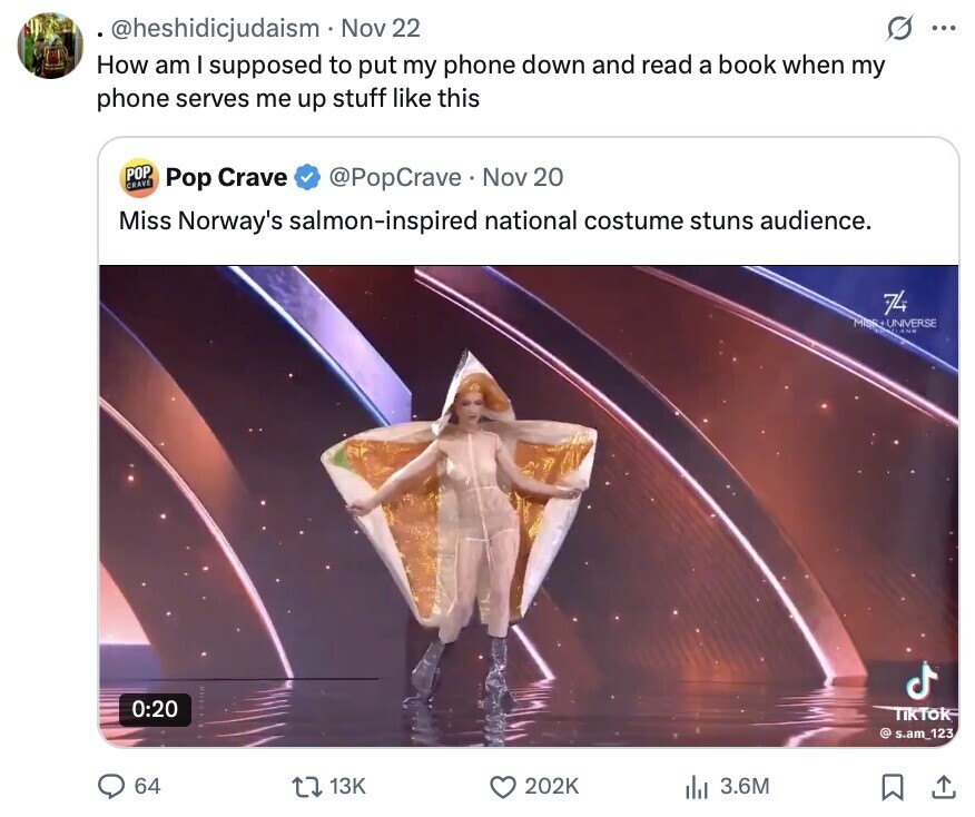 @heshidicjudaism Nov 22 ... How am I supposed to put my phone down and read a book when my phone serves me up stuff like this POP CRAVE Pop Crave @PopCrave Nov 20 Miss Norway's salmon-inspired national costume stuns audience. 74 MISS+UNIVERSE AND 0:20 TikTok @ s.am_123 64 13K 202K 3.6M 