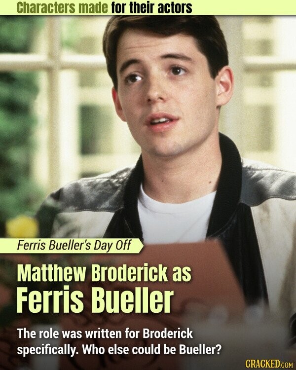 Characters made for their actors Ferris Bueller's Day Off Matthew Broderick as Ferris Bueller The role was written for Broderick specifically. Who else could be Bueller? CRACKED.COM