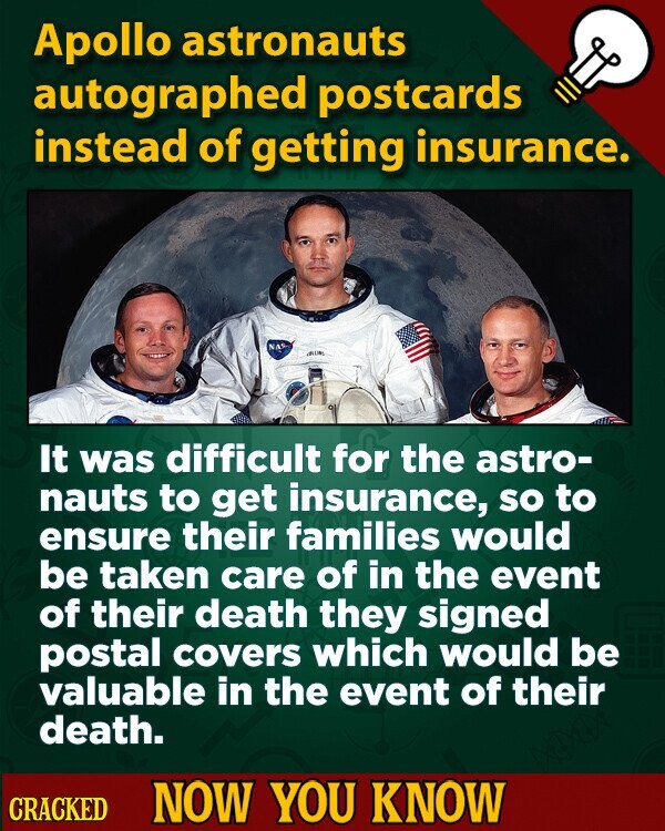 Apollo astronauts autographed postcards instead of getting insurance. NAS It was difficult for the astro- nauts to get insurance, so to ensure their families would be taken care of in the event of their death they signed postal covers which would be valuable in the event of their death. CRACKED NOW YOU KNOW