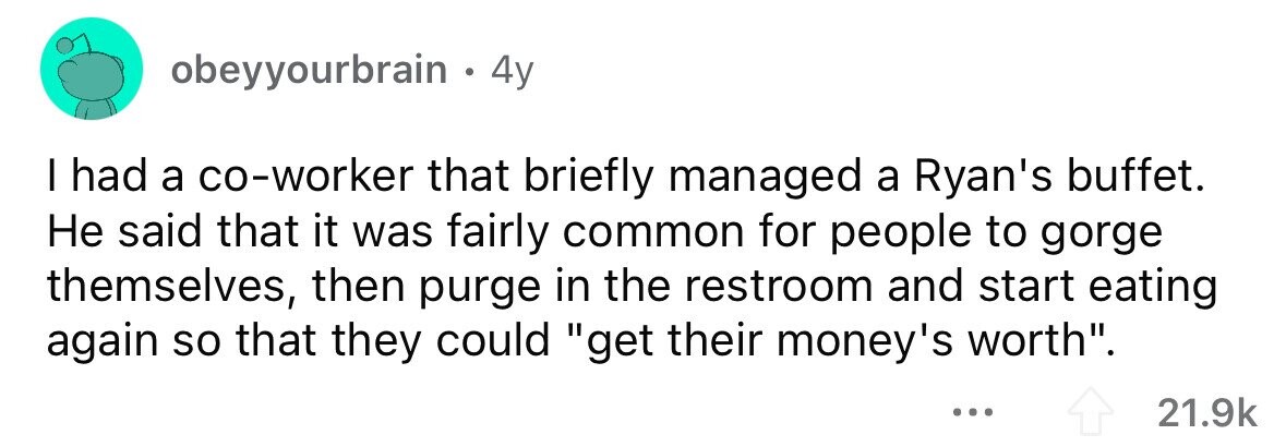 obeyyourbrain . . 4y I had a co-worker that briefly managed a Ryan's buffet. Не said that it was fairly common for people to gorge themselves, then purge in the restroom and start eating again so that they could get their money's worth. ... 21.9k