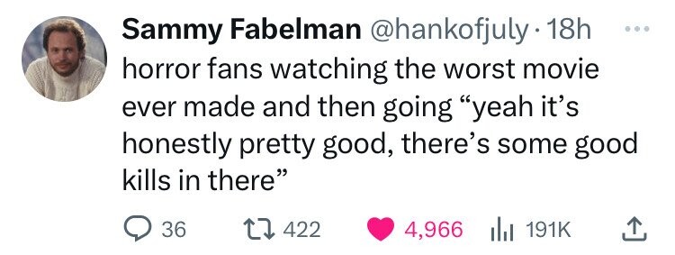 Sammy Fabelman @hankofjuly 18h ... horror fans watching the worst movie ever made and then going yeah it's honestly pretty good, there's some good kills in there 36 422 4,966 du 191K
