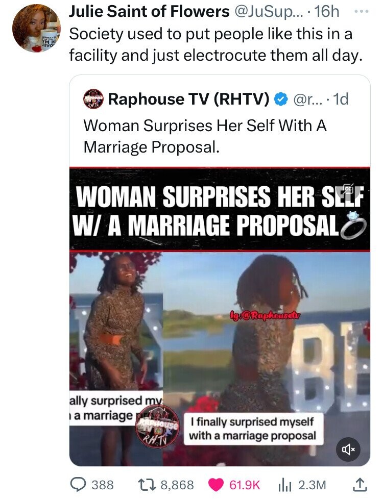 Julie Saint of Flowers @JuSup... 16h ... Society used to put people like this in a YM W JVVO facility and just electrocute them all day. RNT Raphouse TV (RHTV) @r..... 1d Woman Surprises Her Self With A Marriage Proposal. WOMAN SURPRISES HER SELF W/ A MARRIAGE PROPOSAL Ig:@Raphousetv ally surprised my BE a marriage area Raphouse I finally surprised myself with a marriage proposal RHTV 388 8,868 61.9K 2.3M