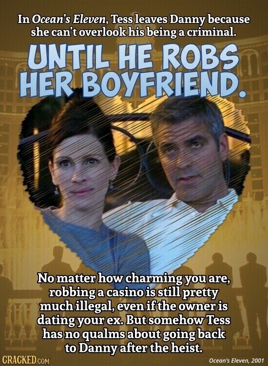 In Ocean's Eleven, Tess leaves Danny because she can't overlook his being a criminal. UNTIL НЕ ROBS HER BOYFRIEND. No matter how charming you are, robbing a casino is still pretty much illegal, even if the owner is dating your ex. But somehow Tess has no qualms about going back to Danny after the heist. CRACKED.COM Ocean's Eleven, 2001