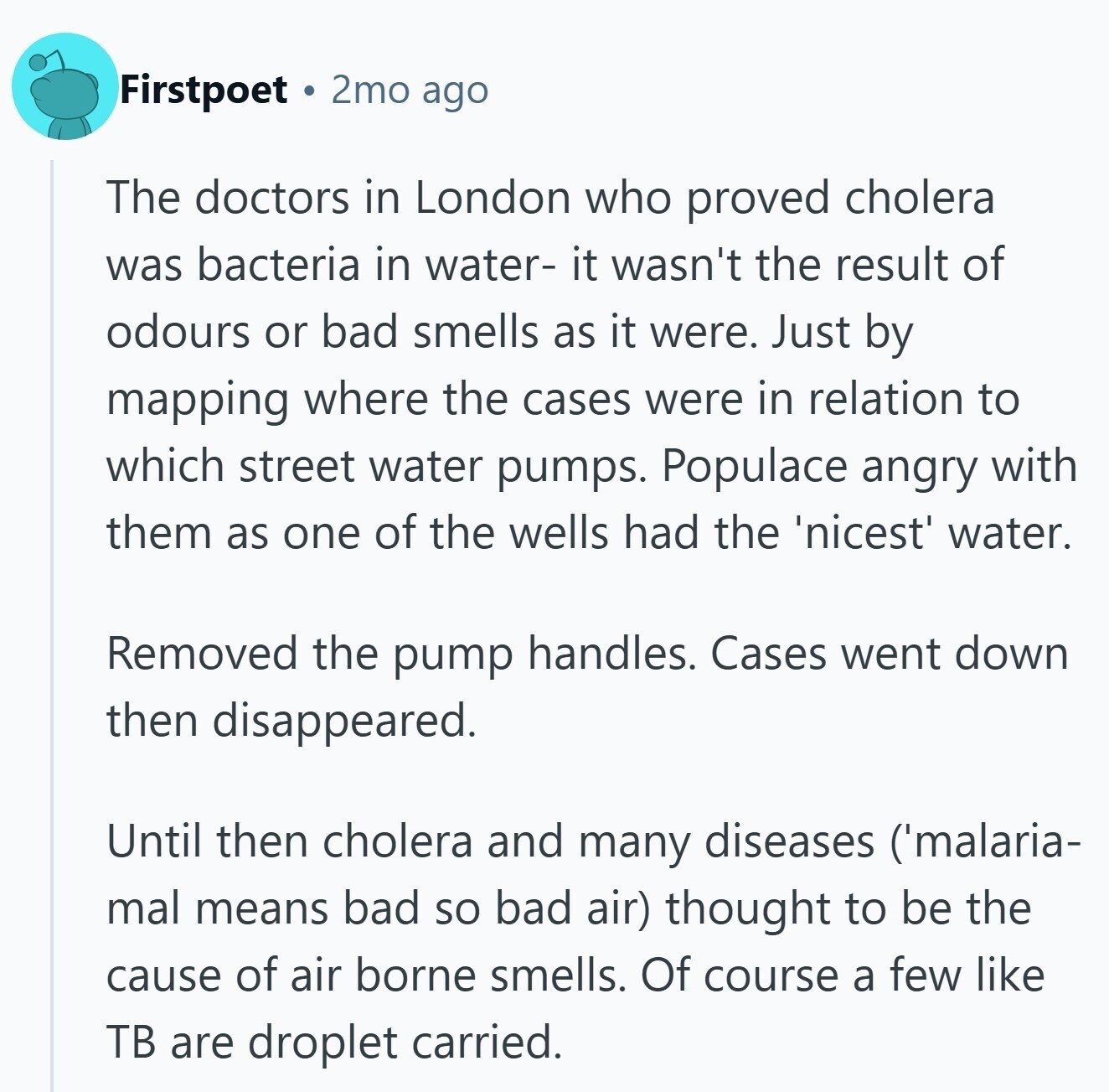 Firstpoet 2mo ago The doctors in London who proved cholera was bacteria in water- it wasn't the result of odours or bad smells as it were. Just by mapping where the cases were in relation to which street water pumps. Populace angry with them as one of the wells had the 'nicest' water. Removed the pump handles. Cases went down then disappeared. Until then cholera and many diseases ('malaria- mal means bad so bad air) thought to be the cause of air borne smells. Of course a few like TB are droplet carried.