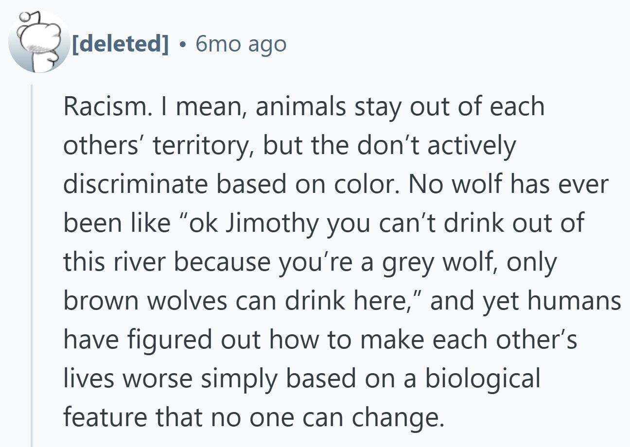 6mo ago Racism. I mean, animals stay out of each others' territory, but the don't actively discriminate based on color. No wolf has ever been like ok Jimothy you can't drink out of this river because you're a grey wolf, only brown wolves can drink here, and yet humans have figured out how to make each other's lives worse simply based on a biological feature that no one can change.