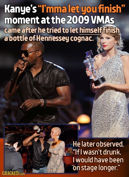 Kanye's I'mma let you finish moment at the 2009 VMAs came after he tried to let himself finish a bottle of Hennessey cognac. Не Не later observed, IfI wasn't drunk, I would have been on stage longer. CRACKED.COM