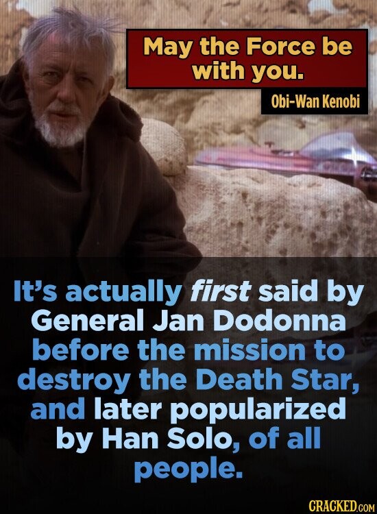 May the Force be with you. Obi-Wan Kenobi It's actually first said by General Jan Dodonna before the mission to destroy the Death Star, and later popularized by Han Solo, of all people. CRACKED.COM