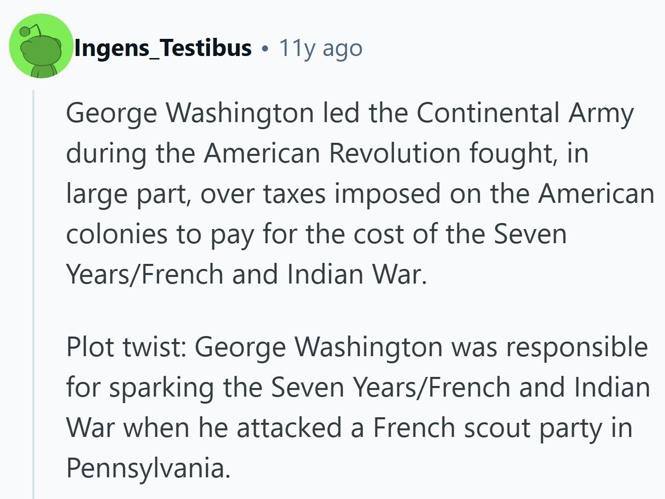 Ingens_Testibus 11y ago George Washington led the Continental Army during the American Revolution fought, in large part, over taxes imposed on the American colonies to pay for the cost of the Seven Years/French and Indian War. Plot twist: George Washington was responsible for sparking the Seven Years/French and Indian War when he attacked a French scout party in Pennsylvania.