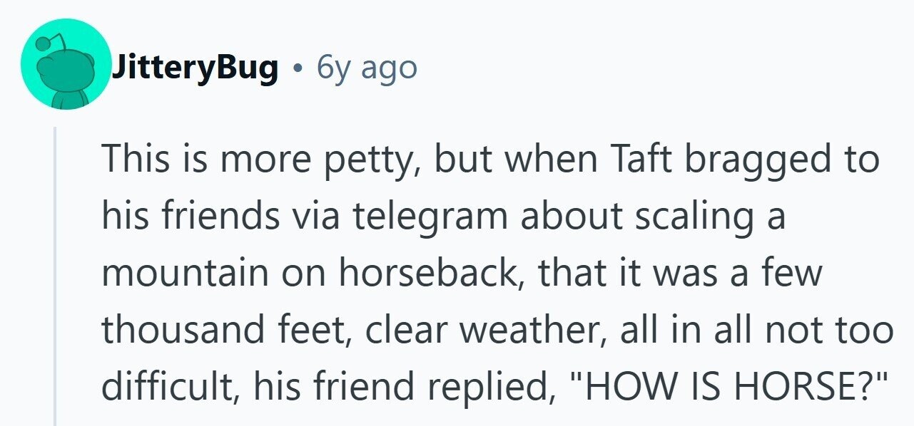 JitteryBug . 6y ago This is more petty, but when Taft bragged to his friends via telegram about scaling a mountain on horseback, that it was a few thousand feet, clear weather, all in all not too difficult, his friend replied, HOW IS HORSE? 