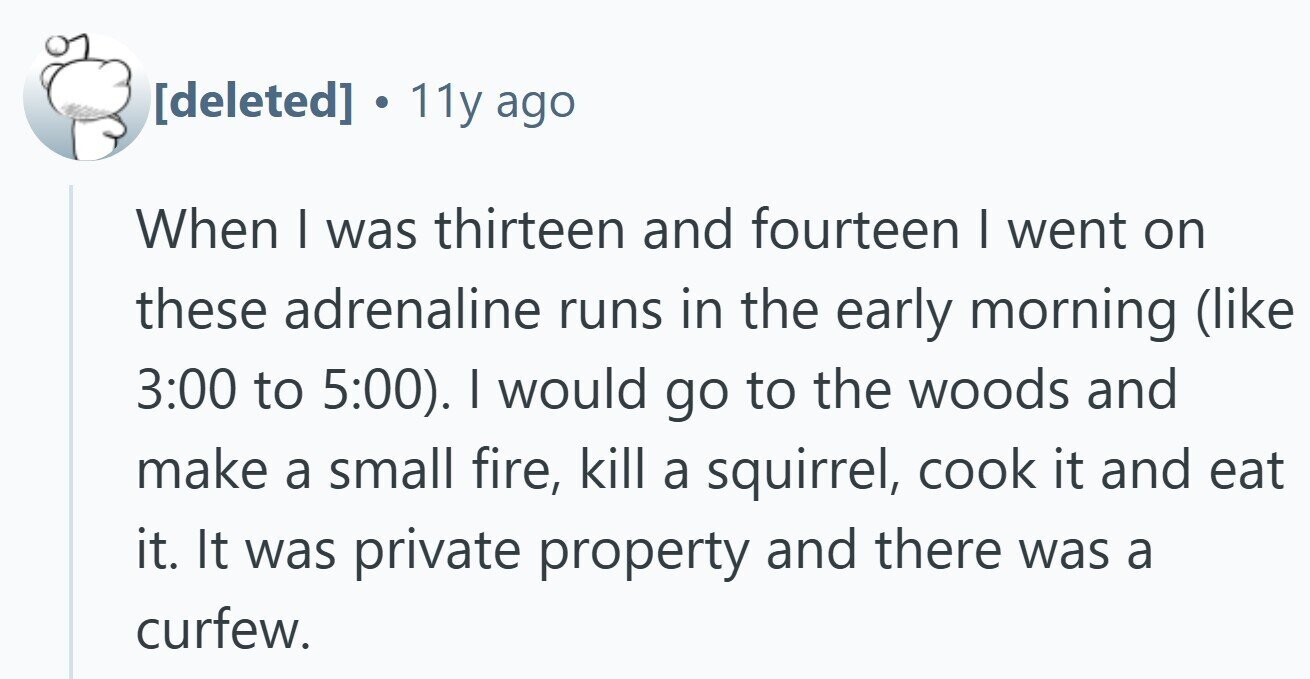  . 11y ago When I was thirteen and fourteen | went on these adrenaline runs in the early morning (like 3:00 to 5:00). I would go to the woods and make a small fire, kill a squirrel, cook it and eat it. It was private property and there was a curfew. 
