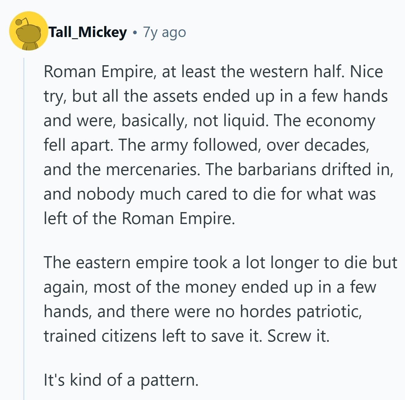 Tall_Mickey 7y ago Roman Empire, at least the western half. Nice try, but all the assets ended up in a few hands and were, basically, not liquid. The economy fell apart. The army followed, over decades, and the mercenaries. The barbarians drifted in, and nobody much cared to die for what was left of the Roman Empire. The eastern empire took a lot longer to die but again, most of the money ended up in a few hands, and there were no hordes patriotic, trained citizens left to save it. Screw it. It's kind of a pattern. 