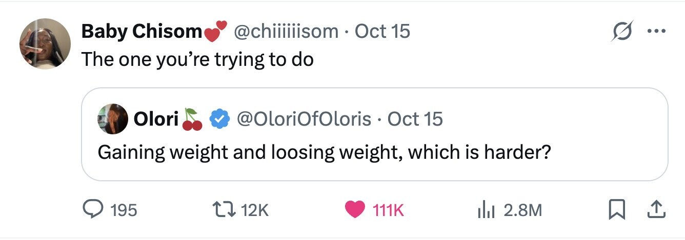 @chiiiiiisom Oct 15 Baby Chisom ... The one you're trying to do Olori @OloriOfOloris Oct 15 Gaining weight and loosing weight, which is harder? 195 12K 111K 2.8M 