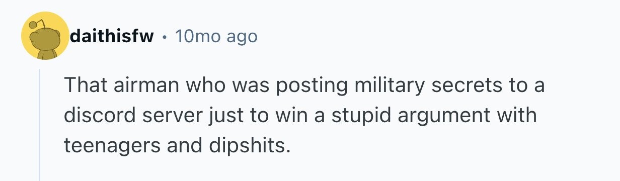 daithisfw 10mo ago That airman who was posting military secrets to a discord server just to win a stupid argument with teenagers and dipshits.