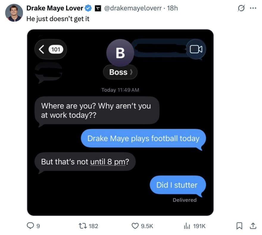 s ... Drake Maye Lover A @drakemayeloverr. 18h Не just doesn't get it 101 в Boss Today 11:49 AM Where are you? Why aren't you at work today?? Drake Maye plays football today But that's not until 8 pm? Did | stutter Delivered 9 182 9.5K 191K 
