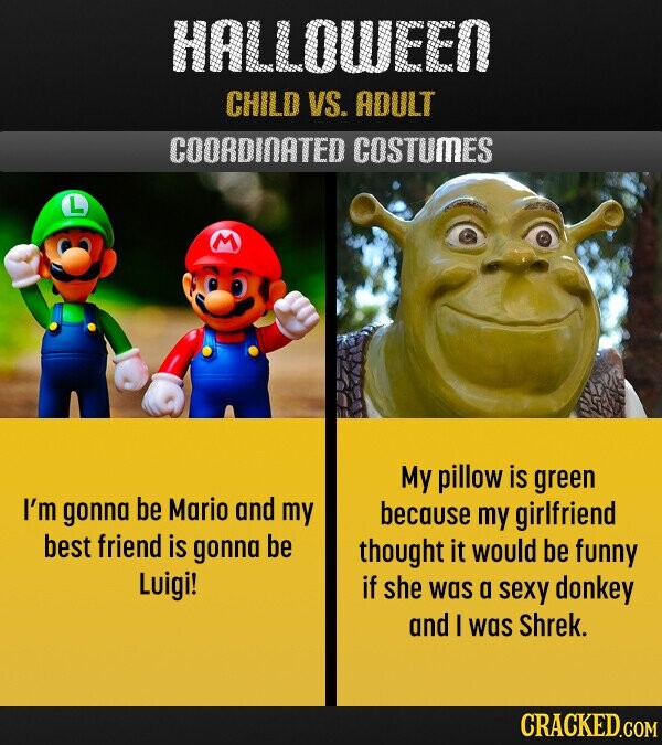 HALLOWEEN CHILD VS. ADULT COORDINATED COSTUMES My pillow is green I'm gonna be Mario and my because my girlfriend best friend is gonna be thought it would be funny Luigi! if she was a sexy donkey and I was Shrek. CRACKED.COM 