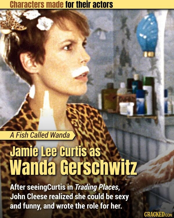 Characters made for their actors A Fish Called Wanda Jamie Lee Curtis as Wanda Gerschwitz After seeingCurtis in Trading Places, John Cleese realized she could be sexy and funny, and wrote the role for her. CRACKED.COM